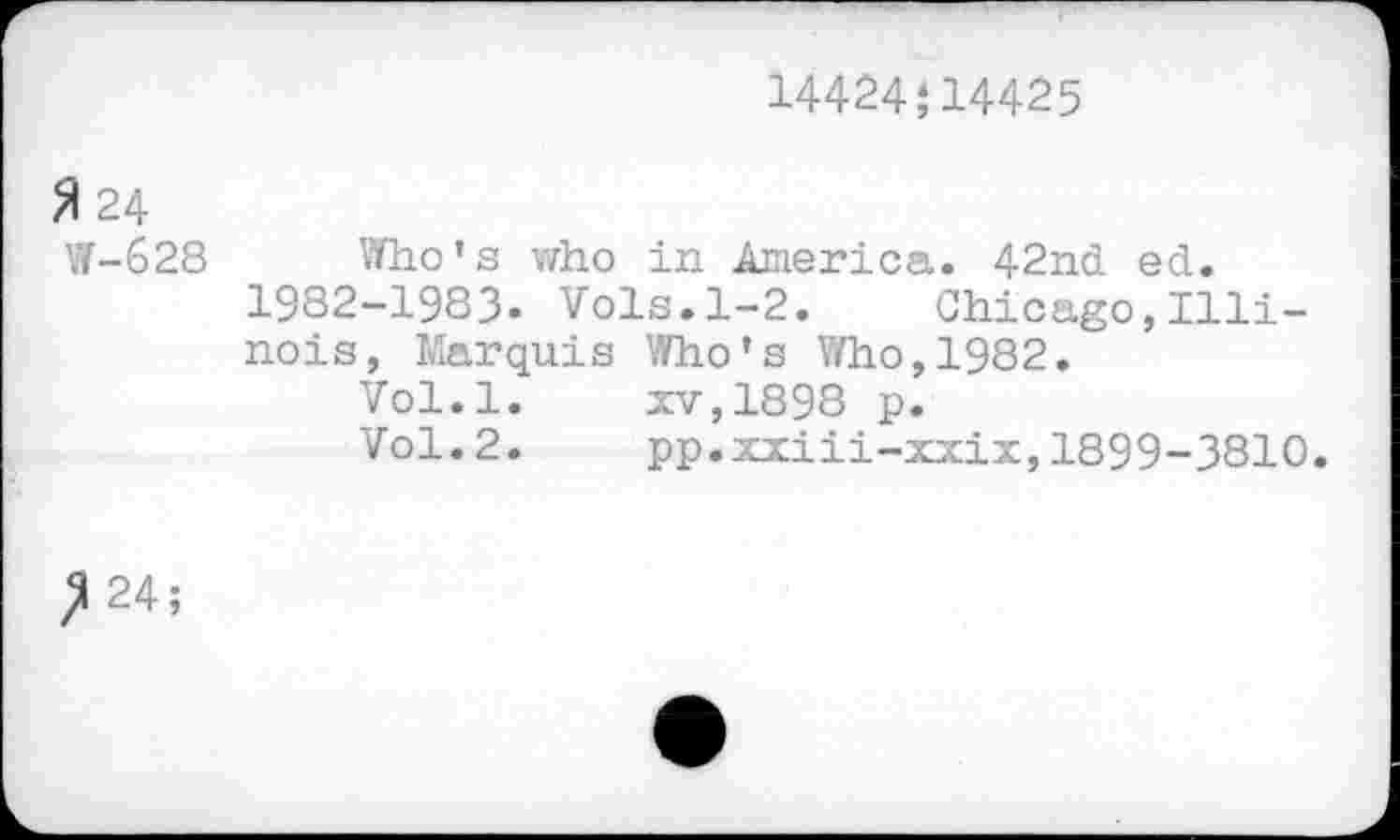 ﻿14424;14425
3 24
W-628
Who’s who in America. 42nd ed. 1982-1983» Vols.1-2. Chicago,Illinois, Marquis Who’s Who,1982.
Vol.l.	xv,1898 p.
Vol.2.	pp.xxiii-xxix,1899-3810.
^24;